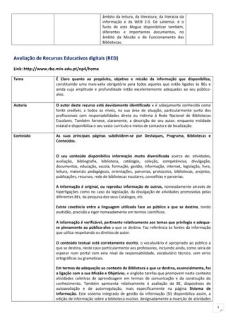 âmbito da leitura, da literatura, da literacia da
                                              informação e da WEB 2.0. De salientar, é o
                                              facto de este Blogue disponibilizar também,
                                              diferentes e importantes documentos, no
                                              âmbito da Missão e do Funcionamento das
                                              Bibliotecas.


Avaliação de Recursos Educativos digitais (RED)
Link: http://www.rbe.min-edu.pt/np4/home

Tema               É Claro quanto ao propósito, objetivo e missão da informação que disponibiliza,
                   constituindo uma mais-valia obrigatória para todos aqueles que estão ligados às BEs e
                   ainda cuja amplitude e profundidade estão excelentemente adequadas ao seu público-
                   alvo.

Autoria            O autor deste recurso está devidamente identificado e é sobejamente conhecido como
                   fonte credível, a todos os níveis, na sua área de atuação, particularmente junto dos
                   profissionais com responsabilidades direta ou indireta à Rede Nacional de Bibliotecas
                   Escolares. Também fornece, claramente, a descrição do seu autor, enquanto entidade
                   estatal e disponibiliza o seu vasto currículo e meios de contacto e de localização.

Conteúdo           As suas principais páginas subdividem-se por Destaques, Programa, Bibliotecas e
                   Conteúdos.


                   O seu conteúdo disponibiliza informação muito diversificada acerca de: atividades,
                   avaliação, bibliografia, biblioteca, catálogos, coleção, competências, divulgação,
                   documentos, educação, escola, formação, gestão, informação, internet, legislação, livro,
                   leitura, materiais pedagógicos, orientações, parcerias, protocolos, bibliotecas, projetos,
                   publicações, recursos, rede de bibliotecas escolares, concelhias e parcerias.

                   A informação é original, ou reproduz informação de outros, nomeadamente através de
                   hiperligações como no caso da legislação, da divulgação de atividades promovidas pelas
                   diferentes BEs, da pesquisa dos seus Catálogos, etc.

                   Existe coerência entre a linguagem utilizada face ao público a que se destina, tendo
                   exatidão, precisão e rigor nomeadamente em termos científicos.

                   A informação é verificável, pertinente relativamente aos temas que privilegia e adequa-
                   se plenamente ao público-alvo a que se destina. Faz referência às fontes da informação
                   que utiliza respeitando os direitos de autor.

                   O conteúdo textual está corretamente escrito, o vocabulário é apropriado ao público a
                   que se destina, neste caso particularmente aos professores, incluindo ainda, como seria de
                   esperar num portal com este nível de responsabilidade, vocabulário técnico, sem erros
                   ortográficos ou gramaticais.

                   Em termos de adequação ao contexto de Biblioteca a que se destina, essencialmente, faz
                   a ligação com a sua Missão e Objetivos, e engloba tarefas que promovem neste contexto
                   atividades coletivas de aprendizagem em termos de comunicação e da construção do
                   conhecimento. Também apresenta relativamente à avaliação da BE, dispositivos de
                   autoavaliação e de autorregulação, mais especificamente na página Sistema de
                   Informação. Este sistema integrado de gestão da informação (SI) disponibiliza assim, a
                   edição de informação sobre a biblioteca escolar, designadamente a inserção de atividades
                                                                                                                3
 