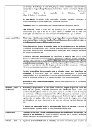 e a colocação de endereços de sítios Web, blogues, correio eletrónico e redes concelhias;
                          a colocação de imagens: fotografias da escola, biblioteca e planta com implementação das
                          zonas                                                                         funcionais;
                          o              Modelo        de        avaliação        da        biblioteca    escolar;
                          a Base de dados e os Formulários.

                          As hiperligações fornecidas estão organizadas, avaliadas, anotadas, funcionam, e
                          permitem estabelecer comparações com a informação fornecida.

                          É objetivo e mostra-se independente, em termos comerciais, religiosos e políticos.

                          Está atualizado, sendo a última data de publicação dia 9 de Junho tomando em
                          consideração que hoje é dia 12 de Junho. Verifica-se também que as datas das
                          atualizações são indicadas e que estas correspondem à informação a que se referem.

Acesso e usabilidade      A informação é de leitura clara e de fácil interpretação. Está bem organizada e obedece a
                          uma estrutura lógica: Contactos, Ligações, Mapa, FAQ, Acesso, Sistema de Informação e
                          ainda Destaques, Programa, Bibliotecas e Conteúdos.

                          O Portal contém um sistema de pesquisa rápido em termos de acesso ao seu conteúdo.
                          O motor de pesquisa funciona bem e é eficaz e permite avançar para pesquisas noutros
                          recursos no âmbito dos seus diferentes projetos, bibliotecas, redes concelhias, catálogos
                          das escolas ou concelhios, etc.

                          Os serviços fornecidos disponibilizam aos utilizadores o Mapa do Sítio no qual estão
                          disponíveis informações acerca do Programa, Bibliotecas, Conteúdos, Eventos, Contactos,
                          Ligações, FAQ (Avaliação da BE, Candidatura RBE 2011, Professor Bibliotecário) e o Acesso
                          ao de Sistema de Informação. O guia e ajuda na pesquisa podem ser feitos por distrito e
                          concelho ao nível das diferentes BEs do país, podendo-se também ter acesso a atividades
                          relevantes por estas desenvolvidas e aqui partilhadas.

                          Também disponibiliza Documentação para o utilizador poder fazer downloads ou
                          impressões. A informação pode ser acedida com equipamento e programas
                          estandardizados, e só são requeridas as palavras-passe utilizadas no âmbito do PNL para
                          entrar no Modelo de Avaliação da BE, na Base de Dados e nos formulários da RBE.

                          A informação pode ser facilmente acedida e permite um número ilimitado de utilizadores
                          em simultâneo.

Desenho gráfico        e A informação é apresentada de uma forma, sem dúvida, original e agradável à vista do
multimédia               ponto de vista gráfico, revelando claramente uma identidade visual. Existe uma
                         coerência na utilização de estilos de texto, cores, tipo e de tamanho da letra. As imagens
                         são apelativas e estão associadas às diferentes informações que se pretendem veicular.
                         São atuais, apelativas, têm um tamanho adequado, são facilmente legíveis e podem ser
                         rapidamente carregadas. Não existe contudo, relativamente ás imagens uma clara
                         identificação do seu autor, depreende-se por isso, que este seja o próprio Gabinete da
                         RBE.

                          O sistema de navegação facilita a movimentação dentro do recurso e permite a
                          possibilidade de o utilizador aceder ao início a partir de qualquer local.

Comunicação               Os ícones, pictogramas e outras imagens comunicam eficientemente o seu conteúdo e a
                          organização dos elementos e a ênfase que se lhes pretende dar na estrutura da página
                          respeita o esquema de varrimento do olho humano.

Relação    com         o É possível a interatividade com o utilizador, via correio electrónico, para requerer a

                                                                                                                      4
 