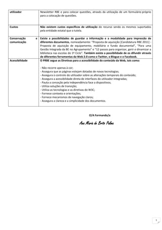 utilizador          Newsletter RBE e para colocar questões, através da utilização de um formulário próprio
                    para a colocação de questões.


Custos              Não existem custos específicos de utilização do recurso sendo os mesmos suportados
                    pela entidade estatal que o tutela.

Conservação      e Existe a possibilidades de guardar a informação e a modalidade para impressão de
comunicação        diferentes documentos, nomeadamente: “Proposta de aquisição [Candidatura RBE 2011] -
                   Proposta de aquisição de equipamento, mobiliário e fundo documental”, “Para uma
                   Gestão Integrada da BE no Agrupamento” e “12 passos para organizar, gerir e dinamizar a
                   biblioteca nas escolas do 1º Ciclo”. Também existe a possibilidade de os difundir através
                   de diferentes ferramentas da Web 2.0 como o Twitter, o Blogue e o Facebook.
Acessibilidade     O PRBE segue as Diretivas para a acessibilidade do conteúdo da Web, tais como:

                    - Não recorre apenas à cor;
                    - Assegura que as páginas estejam dotadas de novas tecnologias;
                    - Assegura o controlo do utilizador sobre as alterações temporais do conteúdo;
                    - Assegura a acessibilidade direta de interfaces do utilizador integradas;
                    - Pauta a conceção pela independência face a dispositivos;
                    - Utiliza soluções de transição;
                    - Utiliza as tecnologias e as diretivas do W3C;
                    - Fornece contexto e orientações;
                    - Fornece mecanismos de navegação claros;
                    - Assegura a clareza e a simplicidade dos documentos.



                                                           O/A Formando/a

                                                    Ana Maria de Brito Palma




                                                                                                               5
 