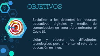 OBJETIVOS
• Socializar a los docentes los recursos
educativos digitales y medios de
comunicación en línea para enfrentar el
Covid19.
• Lidiar y superar las dificultades
tecnológicas para enfrentar el reto de la
educación en línea.
 