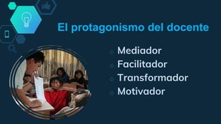◇ Mediador
◇ Facilitador
◇ Transformador
◇ Motivador
El protagonismo del docente
 