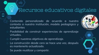 ◇ Contenido personalizado de acuerdo a nuestro
contexto a nuestra institución, modelo pedagógico y
estudiantes
◇ Posibilidad de construir experiencias de aprendizaje
virtuales.
◇ Cumplir nuestros objetivos de aprendizaje.
◇ La construcción desde cero se hace una vez, después
es mantenerlo actualizado.
◇ Se puede reutilizar y compartir.
Recursos educativos digitales
 