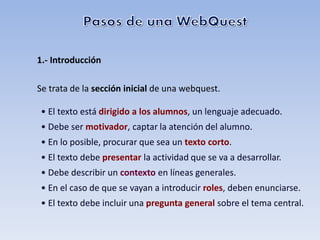 1.- Introducción

Se trata de la sección inicial de una webquest.

• El texto está dirigido a los alumnos, un lenguaje adecuado.
• Debe ser motivador, captar la atención del alumno.
• En lo posible, procurar que sea un texto corto.
• El texto debe presentar la actividad que se va a desarrollar.
• Debe describir un contexto en líneas generales.
• En el caso de que se vayan a introducir roles, deben enunciarse.
• El texto debe incluir una pregunta general sobre el tema central.
 