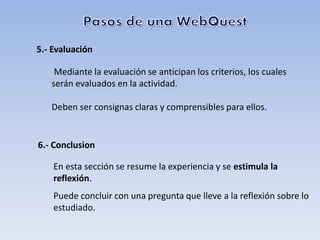 5.- Evaluación

    Mediante la evaluación se anticipan los criterios, los cuales
   serán evaluados en la actividad.

   Deben ser consignas claras y comprensibles para ellos.


6.- Conclusion

    En esta sección se resume la experiencia y se estimula la
    reflexión.
    Puede concluir con una pregunta que lleve a la reflexión sobre lo
    estudiado.
 