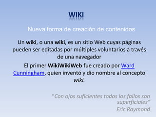Nueva forma de creación de contenidos

  Un wiki, o una wiki, es un sitio Web cuyas páginas
pueden ser editadas por múltiples voluntarios a través
                  de una navegador
    El primer WikiWikiWeb fue creado por Ward
Cunningham, quien inventó y dio nombre al concepto
                         wiki.

               “Con ojos suficientes todos los fallos son
                                          superficiales“
                                          Eric Raymond
 