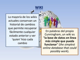 La mayoría de los wikis
actuales conservan un
 historial de cambios
que permite recuperar
 fácilmente cualquier       En palabras del propio
 estado anterior y ver     Cunningham, un wiki es
                          "la base de datos en línea
   'quien' hizo cada
                            más simple que pueda
        cambio             funcionar" (the simplest
                          online database that could
                                possibly work).
 