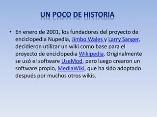 • En enero de 2001, los fundadores del proyecto de
  enciclopedia Nupedia, Jimbo Wales y Larry Sanger,
  decidieron utilizar un wiki como base para el
  proyecto de enciclopedia Wikipedia. Originalmente
  se usó el software UseMod, pero luego crearon un
  software propio, MediaWiki, que ha sido adoptado
  después por muchos otros wikis.
 