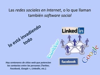 Las redes sociales en Internet, o lo que llaman
             también software social




Hay centenares de sitios web que potencian
 los contactos entre las personas (Twitter,
    Facebook, Google +, Linkedln, etc.).
 