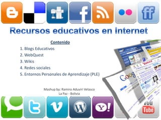 Contenido
1. Blogs Educativos
2. WebQuest
3. Wikis
4. Redes sociales
5. Entornos Personales de Aprendizaje (PLE)


            Mashup by: Ramiro Aduviri Velasco
                    La Paz - Bolivia
 