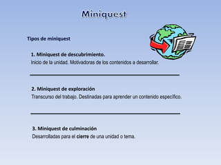 Tipos de miniquest

 1. Miniquest de descubrimiento.
 Inicio de la unidad. Motivadoras de los contenidos a desarrollar.



 2. Miniquest de exploración
 Transcurso del trabajo. Destinadas para aprender un contenido específico.




  3. Miniquest de culminación
  Desarrolladas para el cierre de una unidad o tema.
 