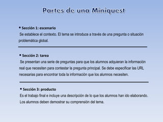 Sección 1: escenario
Se establece el contexto. El tema se introduce a través de una pregunta o situación
problemática global.


 Sección 2: tarea
Se presentan una serie de preguntas para que los alumnos adquieran la información
real que necesiten para contestar la pregunta principal. Se debe especificar las URL
necesarias para encontrar toda la información que los alumnos necesiten.


 Sección 3: producto
Es el trabajo final e incluye una descripción de lo que los alumnos han ido elaborando.
Los alumnos deben demostrar su comprensión del tema.
 