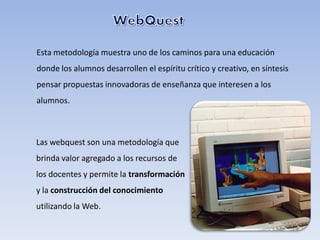 Esta metodología muestra uno de los caminos para una educación
donde los alumnos desarrollen el espíritu crítico y creativo, en síntesis
pensar propuestas innovadoras de enseñanza que interesen a los
alumnos.



Las webquest son una metodología que
brinda valor agregado a los recursos de
los docentes y permite la transformación
y la construcción del conocimiento
utilizando la Web.
 
