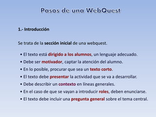 1.- Introducción

Se trata de la sección inicial de una webquest.

• El texto está dirigido a los alumnos, un lenguaje adecuado.
• Debe ser motivador, captar la atención del alumno.
• En lo posible, procurar que sea un texto corto.
• El texto debe presentar la actividad que se va a desarrollar.
• Debe describir un contexto en líneas generales.
• En el caso de que se vayan a introducir roles, deben enunciarse.
• El texto debe incluir una pregunta general sobre el tema central.
 
