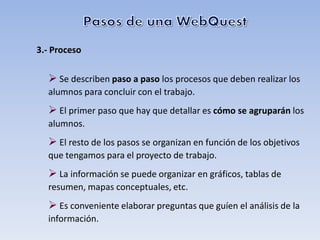 3.- Proceso

   Se describen paso a paso los procesos que deben realizar los
  alumnos para concluir con el trabajo.
   El primer paso que hay que detallar es cómo se agruparán los
  alumnos.
   El resto de los pasos se organizan en función de los objetivos
  que tengamos para el proyecto de trabajo.
   La información se puede organizar en gráficos, tablas de
  resumen, mapas conceptuales, etc.
   Es conveniente elaborar preguntas que guíen el análisis de la
  información.
 