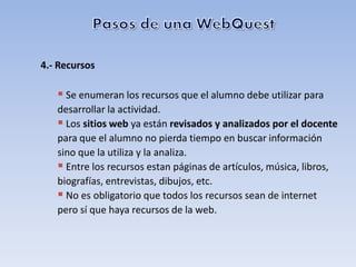 4.- Recursos

    Se enumeran los recursos que el alumno debe utilizar para
   desarrollar la actividad.
    Los sitios web ya están revisados y analizados por el docente
   para que el alumno no pierda tiempo en buscar información
   sino que la utiliza y la analiza.
    Entre los recursos estan páginas de artículos, música, libros,
   biografías, entrevistas, dibujos, etc.
    No es obligatorio que todos los recursos sean de internet
   pero sí que haya recursos de la web.
 