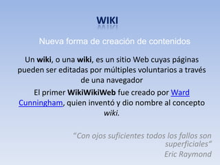 Nueva forma de creación de contenidos

  Un wiki, o una wiki, es un sitio Web cuyas páginas
pueden ser editadas por múltiples voluntarios a través
                  de una navegador
    El primer WikiWikiWeb fue creado por Ward
Cunningham, quien inventó y dio nombre al concepto
                         wiki.

               “Con ojos suficientes todos los fallos son
                                          superficiales“
                                          Eric Raymond
 