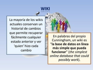 La mayoría de los wikis
actuales conservan un
 historial de cambios
que permite recuperar
 fácilmente cualquier       En palabras del propio
 estado anterior y ver     Cunningham, un wiki es
                          "la base de datos en línea
   'quien' hizo cada
                            más simple que pueda
        cambio             funcionar" (the simplest
                          online database that could
                                possibly work).
 