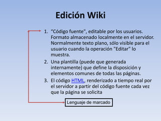 Edición Wiki
1. “Código fuente", editable por los usuarios.
   Formato almacenado localmente en el servidor.
   Normalmente texto plano, sólo visible para el
   usuario cuando la operación "Editar" lo
   muestra.
2. Una plantilla (puede que generada
   internamente) que define la disposición y
   elementos comunes de todas las páginas.
3. El código HTML, renderizado a tiempo real por
   el servidor a partir del código fuente cada vez
   que la página se solicita
          Lenguaje de marcado
 
