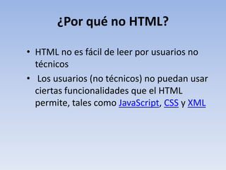 ¿Por qué no HTML?

• HTML no es fácil de leer por usuarios no
  técnicos
• Los usuarios (no técnicos) no puedan usar
  ciertas funcionalidades que el HTML
  permite, tales como JavaScript, CSS y XML
 