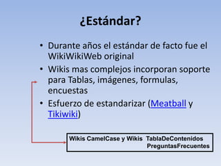 ¿Estándar?
• Durante años el estándar de facto fue el
  WikiWikiWeb original
• Wikis mas complejos incorporan soporte
  para Tablas, imágenes, formulas,
  encuestas
• Esfuerzo de estandarizar (Meatball y
  Tikiwiki)

       Wikis CamelCase y Wikis TablaDeContenidos
                               PreguntasFrecuentes
 