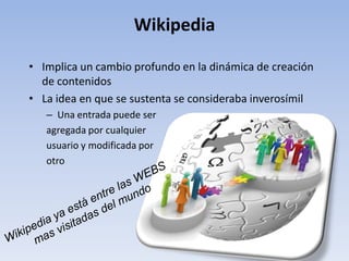 Wikipedia

• Implica un cambio profundo en la dinámica de creación
  de contenidos
• La idea en que se sustenta se consideraba inverosímil
   – Una entrada puede ser
   agregada por cualquier
   usuario y modificada por
   otro
 