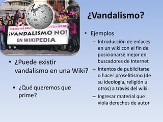 ¿Vandalismo?
                       • Ejemplos
                            – Introducción de enlaces
                              en un wiki con el fin de
                              posicionarse mejor en
• ¿Puede existir              buscadores de Internet
  vandalismo en una Wiki?   – Intentos de publicitarse
                              o hacer proselitismo (de
                              su ideología, religión u
 • ¿Qué queremos que          otros) a través del wiki.
   prime?                   – Ingresar material que
                              viola derechos de autor
 