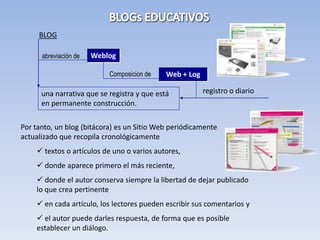 BLOG

      abreviación de   Weblog

                           Composicion de    Web + Log

      una narrativa que se registra y que está           registro o diario
      en permanente construcción.

Por tanto, un blog (bitácora) es un Sitio Web periódicamente
actualizado que recopila cronológicamente
     textos o artículos de uno o varios autores,
     donde aparece primero el más reciente,
     donde el autor conserva siempre la libertad de dejar publicado
    lo que crea pertinente
     en cada artículo, los lectores pueden escribir sus comentarios y
     el autor puede darles respuesta, de forma que es posible
    establecer un diálogo.
 