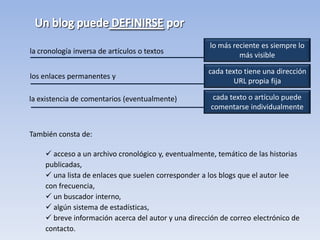lo más reciente es siempre lo
la cronología inversa de artículos o textos                    más visible

                                                      cada texto tiene una dirección
los enlaces permanentes y
                                                             URL propia fija

la existencia de comentarios (eventualmente)            cada texto o artículo puede
                                                       comentarse individualmente


También consta de:

      acceso a un archivo cronológico y, eventualmente, temático de las historias
     publicadas,
      una lista de enlaces que suelen corresponder a los blogs que el autor lee
     con frecuencia,
      un buscador interno,
      algún sistema de estadísticas,
      breve información acerca del autor y una dirección de correo electrónico de
     contacto.
 