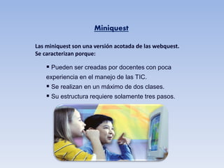 Miniquest

Las miniquest son una versión acotada de las webquest.
Se caracterizan porque:

     Pueden ser creadas por docentes con poca
    experiencia en el manejo de las TIC.
     Se realizan en un máximo de dos clases.
     Su estructura requiere solamente tres pasos.
 