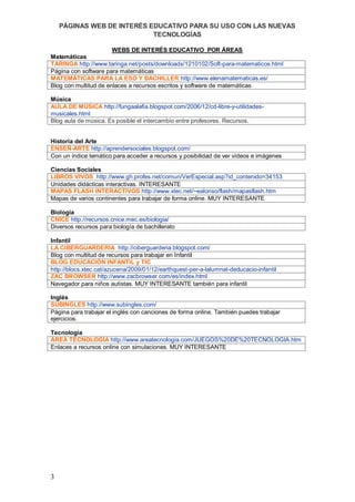 PÁGINAS WEB DE INTERÉS EDUCATIVO PARA SU USO CON LAS NUEVAS
                            TECNOLOGÍAS

                       WEBS DE INTERÉS EDUCATIVO POR ÁREAS
Matemáticas
TARINGA http://www.taringa.net/posts/downloads/1210102/Soft-para-matematicos.html
Página con software para matemáticas
MATEMÁTICAS PARA LA ESO Y BACHILLER http://www.elenamatematicas.es/
Blog con multitud de enlaces a recursos escritos y software de matemáticas

Música
AULA DE MÚSICA http://fungaalafia.blogspot.com/2006/12/cd-libre-y-utilidades-
musicales.html
Blog aula de música. Es posible el intercambio entre profesores. Recursos.


Historia del Arte
ENSEÑ-ARTE http://aprendersociales.blogspot.com/
Con un índice temático para acceder a recursos y posibilidad de ver vídeos e imágenes

Ciencias Sociales
LIBROS VIVOS http://www.gh.profes.net/comun/VerEspecial.asp?id_contenido=34153
Unidades didácticas interactivas. INTERESANTE
MAPAS FLASH INTERACTIVOS http://www.xtec.net/~ealonso/flash/mapasflash.htm
Mapas de varios continentes para trabajar de forma online. MUY INTERESANTE

Biología
CNICE http://recursos.cnice.mec.es/biologia/
Diversos recursos para biología de bachillerato

Infantil
LA CIBERGUARDERIA http://ciberguarderia.blogspot.com/
Blog con multitud de recursos para trabajar en Infantil
BLOG EDUCACIÓN INFANTIL y TIC
http://blocs.xtec.cat/azucena/2009/01/12/earthquest-per-a-lalumnat-deducacio-infantil
ZAC BROWSER http://www.zacbrowser.com/es/index.html
Navegador para niños autistas. MUY INTERESANTE también para infantil

Inglés
SUBINGLES http://www.subingles.com/
Página para trabajar el inglés con canciones de forma online. También puedes trabajar
ejercicios.

Tecnología
ÁREA TECNOLOGÍA http://www.areatecnologia.com/JUEGOS%20DE%20TECNOLOGIA.htm
Enlaces a recursos online con simulaciones. MUY INTERESANTE




3
 