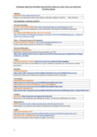 PÁGINAS WEB DE INTERÉS EDUCATIVO PARA SU USO CON LAS NUEVAS
                            TECNOLOGÍAS

Plástica
KERPOOF http://www.kerpoof.com/
Página muy interesante para crear dibujos, películas, tarjetas, historias,... . Muy divertido.

SECUNDARIA y BACHILLERATO

Ciencias Sociales
ALTO A LOS DESASTRES http://www.stopdisastersgame.org/es/playgame.html
Juegos para conocer desastres y como prevenirlos. Simulación de desastres Naciones
Unidas.
EL NUEVO SISTEMA SOLAR Recurso en Flash
http://www.elpais.com/fotogalerias/popup_animacion.html?xref=20060824elpepusoc_1&type=G
es&k=nuevo_Sistema_Solar

Ética – Educación para la Ciudadanía
CONTRA VIENTO Y MAREA http://www.playagainstallodds.com/
Juego online para ponerse en la piel de un refugiado

Ciencias Naturales
APARATO DIGESTIVO
Aplicación destinada principalmente para trabajar con PDI
http://www.gobiernodecanarias.org/educacion/9/Usr/eltanque/pizarradigital/AparatoDiges
tivo/inicio_cm.html

Física
LABORATORIO DE FÍSICA http://iris.cnice.mec.es/fisica/index.php#top
Recursos para física de bachillerato con gran cantidad de applets con simulaciones dividido
por temas

Biología
TODO CORAZÓN
http://www.isftic.mepsyd.es/w3/eos/MaterialesEducativos/mem2003/todocorazon/
Aplicación online para analizar los sistemas circulatorios de los animales

Tecnología
APRENDE MECANISMOS
http://concurso.cnice.mec.es/cnice2006/material022/index.html
INICIACIÓN A LA ELECTRICIDAD Y LA ELECTRÓNICA
http://concurso.cnice.mec.es/cnice2006/material081/index.html
VISTAS DE UN OBJETO
http://www.isftic.mepsyd.es/w3/eos/MaterialesEducativos/mem2002/geometria_vistas/index2.htm

Lengua
SINTAXIS http://www.xtec.es/~jgenover/sinta.htm
Ejercicios en Hot potatoes para trabajar la sintaxis. Contenidos clasificados por índice

Matemáticas
WIRIS http://www.wiris.net/elenamatematicas.info/wiris/es/index.html
Calculadora muy potente para realizar operaciones complejas de forma online

Inglés
ENGLISH INTERACTIVE
http://www.isftic.mepsyd.es/w3/eos/MaterialesEducativos/mem2001/ienglish/index.html
INTERACTIVE WORKBOOK http://www.englishweb.tk/
Ejercicios interactivos para trabajar el inglés. Con menú.




5
 