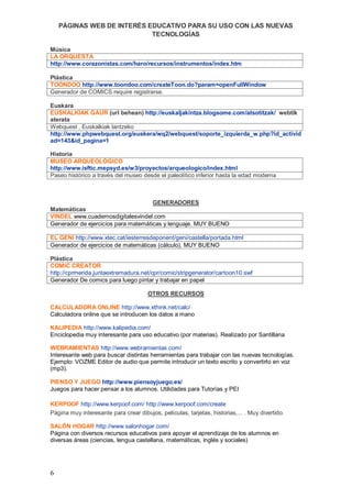PÁGINAS WEB DE INTERÉS EDUCATIVO PARA SU USO CON LAS NUEVAS
                            TECNOLOGÍAS

Música
LA ORQUESTA
http://www.corazonistas.com/haro/recursos/instrumentos/index.htm

Plástica
TOONDOO http://www.toondoo.com/createToon.do?param=openFullWindow
Generador de COMICS require registrarse.

Euskara
EUSKALKIAK GAUR (url behean) http://euskaljakintza.blogsome.com/atsotitzak/ webtik
aterata
Webquest . Euskalkiak lantzeko
http://www.phpwebquest.org/euskera/wq2/webquest/soporte_izquierda_w.php?id_activid
ad=143&id_pagina=1

Historia
MUSEO ARQUEOLÓGICO
http://www.isftic.mepsyd.es/w3/proyectos/arqueologico/index.html
Paseo histórico a través del museo desde el paleolítico inferior hasta la edad moderna



                                     GENERADORES
Matemáticas
VINDEL www.cuadernosdigitalesvindel.com
Generador de ejercicios para matemáticas y lenguaje. MUY BUENO

EL GENI http://www.xtec.cat/iesterresdeponent/geni/castella/portada.html
Generador de ejercicios de matemáticas (cálculo). MUY BUENO

Plástica
COMIC CREATOR
http://cprmerida.juntaextremadura.net/cpr/comic/stripgenerator/cartoon10.swf
Generador De comics para luego pintar y trabajar en papel

                                       OTROS RECURSOS

CALCULADORA ONLINE http://www.xthink.net/calc/
Calculadora online que se introducen los datos a mano

KALIPEDIA http://www.kalipedia.com/
Enciclopedia muy interesante para uso educativo (por materias). Realizado por Santillana

WEBRAMIENTAS http://www.webramientas.com/
Interesante web para buscar distintas herramientas para trabajar con las nuevas tecnologías.
Ejemplo: VOZME Editor de audio que permite introducir un texto escrito y convertirlo en voz
(mp3).

PIENSO Y JUEGO http://www.piensoyjuego.es/
Juegos para hacer pensar a los alumnos. Utilidades para Tutorías y PEI

KERPOOF http://www.kerpoof.com/ http://www.kerpoof.com/create
Página muy interesante para crear dibujos, películas, tarjetas, historias,... . Muy divertido.

SALÓN HOGAR http://www.salonhogar.com/
Página con diversos recursos educativos para apoyar el aprendizaje de los alumnos en
diversas áreas (ciencias, lengua castellana, matemáticas, inglés y sociales)




6
 