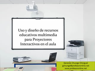 Uso y diseño de recursos
educativos multimedia
    para Proyectores
 Interactivos en el aula



                            Gerardo Chunga Chinguel
                           gchunga@profesoronline.net
                             www.profesoronline.net
 