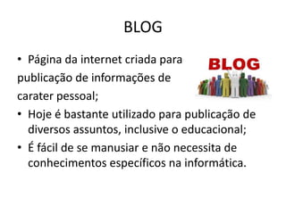BLOG
• Página da internet criada para
publicação de informações de
carater pessoal;
• Hoje é bastante utilizado para publicação de
diversos assuntos, inclusive o educacional;
• É fácil de se manusiar e não necessita de
conhecimentos específicos na informática.
 