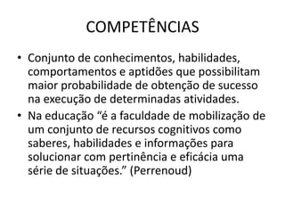 COMPETÊNCIAS
• Conjunto de conhecimentos, habilidades,
comportamentos e aptidões que possibilitam
maior probabilidade de obtenção de sucesso
na execução de determinadas atividades.
• Na educação “é a faculdade de mobilização de
um conjunto de recursos cognitivos como
saberes, habilidades e informações para
solucionar com pertinência e eficácia uma
série de situações.” (Perrenoud)
 