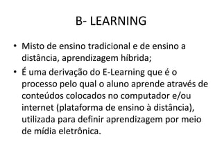 B- LEARNING
• Misto de ensino tradicional e de ensino a
distância, aprendizagem híbrida;
• É uma derivação do E-Learning que é o
processo pelo qual o aluno aprende através de
conteúdos colocados no computador e/ou
internet (plataforma de ensino à distância),
utilizada para definir aprendizagem por meio
de mídia eletrônica.
 
