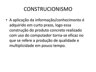 CONSTRUCIONISMO
• A aplicação da informação/conhecimento é
adquirido em curto prazo, logo essa
construção do produto concreto realizado
com uso do computador torna-se eficaz no
que se refere a produção de qualidade e
multiplicidade em pouco tempo.
 