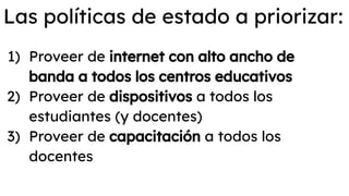 Las políticas de estado a priorizar:
1) Proveer de internet con alto ancho de
banda a todos los centros educativos
2) Proveer de dispositivos a todos los
estudiantes (y docentes)
3) Proveer de capacitación a todos los
docentes
 