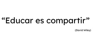 “Educar es compartir”
(David Wiley)
 
