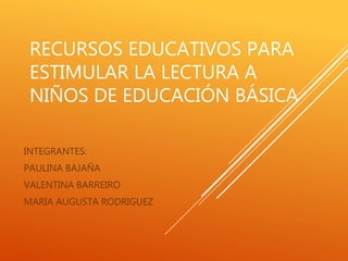 RECURSOS EDUCATIVOS PARA
ESTIMULAR LA LECTURA A
NIÑOS DE EDUCACIÓN BÁSICA
INTEGRANTES:
PAULINA BAJAÑA
VALENTINA BARREIRO
MARIA AUGUSTA RODRIGUEZ
 