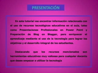 En este tutorial vas encontrar información relacionada con
el uso de recursos tecnológicos educativos en el aula, tales
como Presentaciones Profesionales en Power Point y
Preparación de Blog en Blogger, para enriquecer el
aprendizaje mediante el uso de la tecnología para lograr los
objetivos y el desarrollo integral de los estudiantes.
Destacando que los recursos mencionados son
herramientas educativas muy valiosas para cualquier docente
que desee empezar a utilizar la tecnología
 