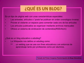 Es un tipo de página web con unas características especiales:
• Las entradas, artículos o “posts”se publican en orden cronológico inverso
• Provee al visitante un espacio para comentar cada uno de los artículos
• Los artículos publicados se organizan mediante archivos mensuales
• Ofrece un sistema de sindicación de contenidos(RSS/Atom)
¿Qué es un blog educativo o edublog?
• La Wikipedia nos define un edublog como:
un weblog que se usa con fines educativos o en entornos de
aprendizaje tanto por profesores como por alumnos.
Tomado del Primer Congreso Puertorriqueño de Blogs Educativos
 