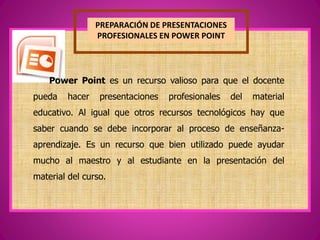 PREPARACIÓN DE PRESENTACIONES
PROFESIONALES EN POWER POINT
Power Point es un recurso valioso para que el docente
pueda hacer presentaciones profesionales del material
educativo. Al igual que otros recursos tecnológicos hay que
saber cuando se debe incorporar al proceso de enseñanza-
aprendizaje. Es un recurso que bien utilizado puede ayudar
mucho al maestro y al estudiante en la presentación del
material del curso.
 