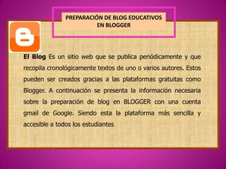 PREPARACIÓN DE BLOG EDUCATIVOS
EN BLOGGER
El Blog Es un sitio web que se publica periódicamente y que
recopila cronológicamente textos de uno o varios autores. Estos
pueden ser creados gracias a las plataformas gratuitas como
Blogger. A continuación se presenta la información necesaria
sobre la preparación de blog en BLOGGER con una cuenta
gmail de Google. Siendo esta la plataforma más sencilla y
accesible a todos los estudiantes
 