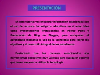 En este tutorial vas encontrar información relacionada con
el uso de recursos tecnológicos educativos en el aula, tales
como Presentaciones Profesionales en Power Point y
Preparación de Blog en Blogger, para enriquecer el
aprendizaje mediante el uso de la tecnología para lograr los
objetivos y el desarrollo integral de los estudiantes.
Destacando que los recursos mencionados son
herramientas educativas muy valiosas para cualquier docente
que desee empezar a utilizar la tecnología
 
