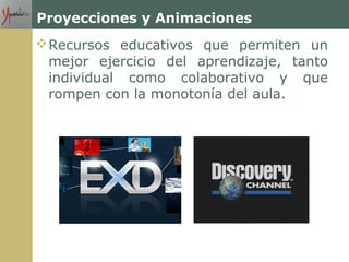 Proyecciones y Animaciones
Recursos educativos que permiten un
mejor ejercicio del aprendizaje, tanto
individual como colaborativo y que
rompen con la monotonía del aula.
 