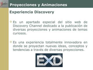 Proyecciones y Animaciones
Experiencia Discovery
 Es un apartado especial del sitio web de
Discovery Channel dedicado a la publicación de
diversas proyecciones y animaciones de temas
curiosos.
 Es una experiencia totalmente innovadora en
donde se proyectan nuevas ideas, conceptos y
tendencias a través de diversas proyecciones.
 