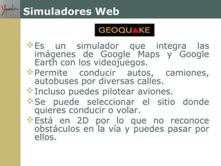 Simuladores Web
Es un simulador que integra las
imágenes de Google Maps y Google
Earth con los videojuegos.
Permite conducir autos, camiones,
autobuses por diversas calles.
Incluso puedes pilotear aviones.
Se puede seleccionar el sitio donde
quieres conducir o volar.
Está en 2D por lo que no reconoce
obstáculos en la vía y puedes pasar por
ellos.
 