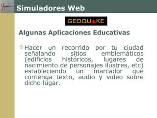 Simuladores Web
Algunas Aplicaciones Educativas
Hacer un recorrido por tu ciudad
señalando sitios emblemáticos
(edificios históricos, lugares de
nacimiento de personajes ilustres, etc)
estableciendo un marcador que
contenga texto, audio y video sobre
dicho lugar.
 