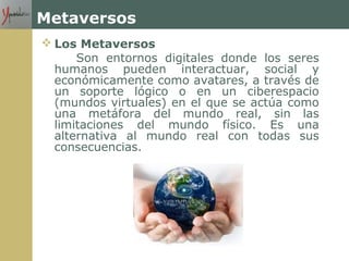 Metaversos
 Los Metaversos
Son entornos digitales donde los seres
humanos pueden interactuar, social y
económicamente como avatares, a través de
un soporte lógico o en un ciberespacio
(mundos virtuales) en el que se actúa como
una metáfora del mundo real, sin las
limitaciones del mundo físico. Es una
alternativa al mundo real con todas sus
consecuencias.
 